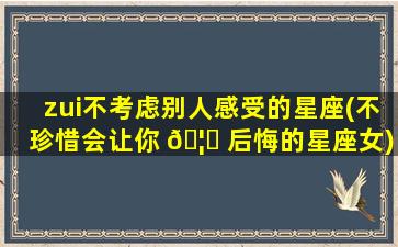 zui
不考虑别人感受的星座(不珍惜会让你 🦊 后悔的星座女)